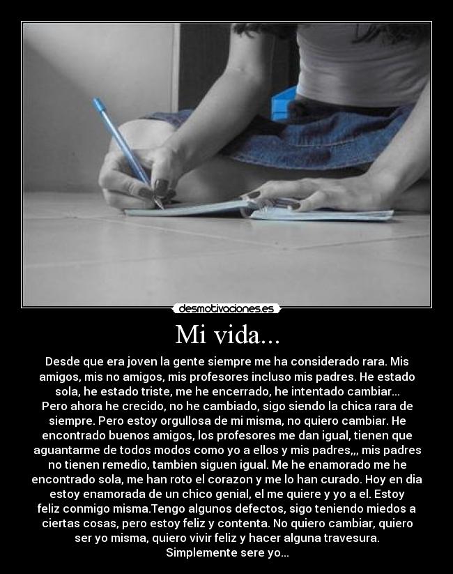 Mi vida... - Desde que era joven la gente siempre me ha considerado rara. Mis
amigos, mis no amigos, mis profesores incluso mis padres. He estado
sola, he estado triste, me he encerrado, he intentado cambiar...
Pero ahora he crecido, no he cambiado, sigo siendo la chica rara de
siempre. Pero estoy orgullosa de mi misma, no quiero cambiar. He
encontrado buenos amigos, los profesores me dan igual, tienen que
aguantarme de todos modos como yo a ellos y mis padres,,, mis padres
no tienen remedio, tambien siguen igual. Me he enamorado me he
encontrado sola, me han roto el corazon y me lo han curado. Hoy en dia
estoy enamorada de un chico genial, el me quiere y yo a el. Estoy
feliz conmigo misma.Tengo algunos defectos, sigo teniendo miedos a
ciertas cosas, pero estoy feliz y contenta. No quiero cambiar, quiero
ser yo misma, quiero vivir feliz y hacer alguna travesura.
Simplemente sere yo...