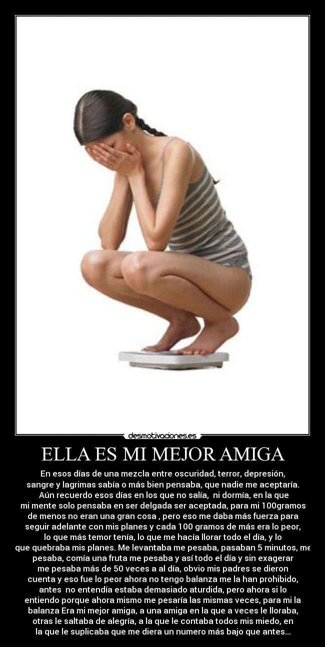 ELLA ES MI MEJOR AMIGA - En esos días de una mezcla entre oscuridad, terror, depresión,
sangre y lagrimas sabía o más bien pensaba, que nadie me aceptaría.
 Aún recuerdo esos días en los que no salía,  ni dormía, en la que
mi mente solo pensaba en ser delgada ser aceptada, para mi 100gramos
de menos no eran una gran cosa , pero eso me daba más fuerza para
seguir adelante con mis planes y cada 100 gramos de más era lo peor,
lo que más temor tenía, lo que me hacía llorar todo el día, y lo
que quebraba mis planes. Me levantaba me pesaba, pasaban 5 minutos, me
pesaba, comía una fruta me pesaba y así todo el día y sin exagerar
me pesaba más de 50 veces a al día, obvio mis padres se dieron
cuenta y eso fue lo peor ahora no tengo balanza me la han prohibido,
antes  no entendía estaba demasiado aturdida, pero ahora si lo
entiendo porque ahora mismo me pesaría las mismas veces, para mi la
balanza Era mi mejor amiga, a una amiga en la que a veces le lloraba,
otras le saltaba de alegría, a la que le contaba todos mis miedo, en
la que le suplicaba que me diera un numero más bajo que antes...