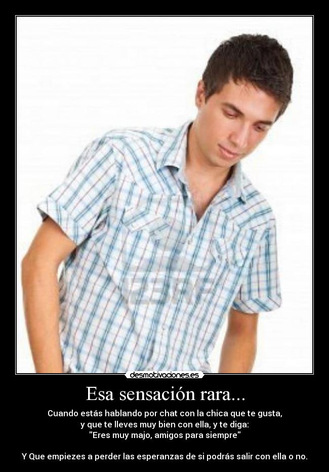 Esa sensación rara... - Cuando estás hablando por chat con la chica que te gusta,
y que te lleves muy bien con ella, y te diga:
Eres muy majo, amigos para siempre
Y Que empiezes a perder las esperanzas de si podrás salir con ella o no.