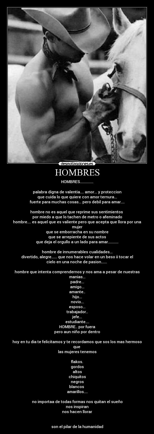 HOMBRES - HOMBRES..............

palabra digna de valentia.... amor... y proteccion
que cuida lo que quiere con amor ternura...
fuerte para muchas cosas... pero debil para amar....

hombre no es aquel que reprime sus sentimientos 
por miedo a que lo tachen de metro o afeminado
hombre.... es aquel que es valiente pero que acepta que llora por una
mujer
que se emborracha en su nombre
que se arrepiente de sus actos
que deja el orgullo a un lado para amar...........

hombre de innumerables cualidades...
divertido, alegre...... que nos hace volar en un beso ii tocar el
cielo en una noche de pasion...... 

hombre que intenta comprendernos y nos ama a pesar de nuestras
manias...
padre...
amigo...
amante..
hijo...
novio...
esposo...
trabajador..
jefe...
estudiante....
HOMBRE.. por fuera
pero aun niño por dentro

hoy en tu dia te felicitamos y te recordamos que sos los mas hermoso
que 
las mujeres tenemos

flakos.
gordos
altos
chiquitos
negros
blancos 
amarillos....

no importaa de todas formas nos quitan el sueño
nos inspiran
nos hacen llorar


son el pilar de la humanidad