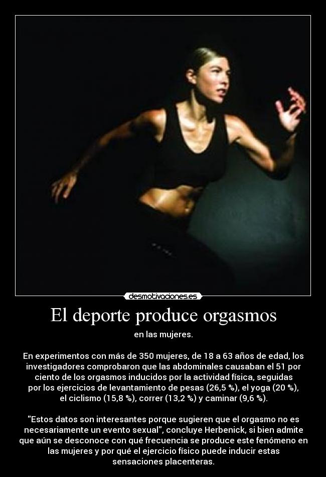 El deporte produce orgasmos - en las mujeres.

En experimentos con más de 350 mujeres, de 18 a 63 años de edad, los
investigadores comprobaron que las abdominales causaban el 51 por
ciento de los orgasmos inducidos por la actividad física, seguidas
por los ejercicios de levantamiento de pesas (26,5 %), el yoga (20 %),
el ciclismo (15,8 %), correr (13,2 %) y caminar (9,6 %).

Estos datos son interesantes porque sugieren que el orgasmo no es
necesariamente un evento sexual, concluye Herbenick, si bien admite
que aún se desconoce con qué frecuencia se produce este fenómeno en
las mujeres y por qué el ejercicio físico puede inducir estas
sensaciones placenteras.
