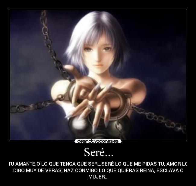 Seré... - TU AMANTE,O LO QUE TENGA QUE SER...SERÉ LO QUE ME PIDAS TU, AMOR LO
DIGO MUY DE VERAS, HAZ CONMIGO LO QUE QUIERAS REINA, ESCLAVA O
MUJER...