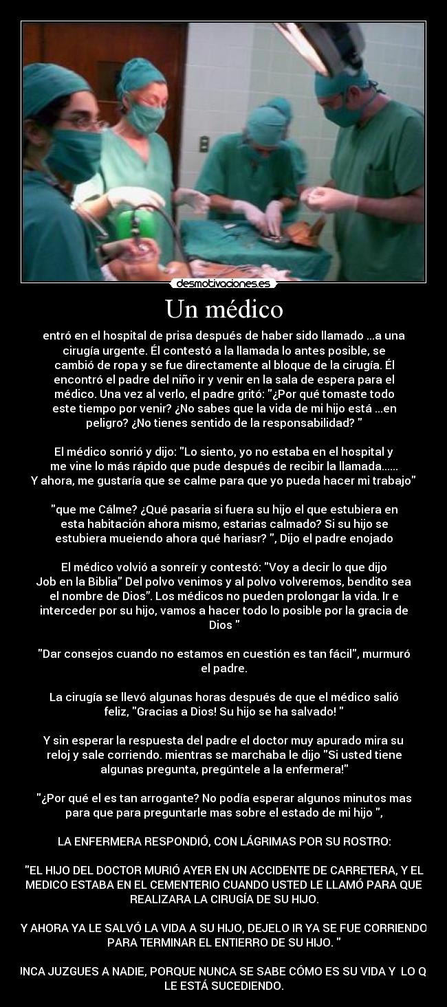 Un médico - entró en el hospital de prisa después de haber sido llamado ...a una
cirugía urgente. Él contestó a la llamada lo antes posible, se
cambió de ropa y se fue directamente al bloque de la cirugía. Él
encontró el padre del niño ir y venir en la sala de espera para el
médico. Una vez al verlo, el padre gritó: ¿Por qué tomaste todo
este tiempo por venir? ¿No sabes que la vida de mi hijo está ...en
peligro? ¿No tienes sentido de la responsabilidad?
El médico sonrió y dijo: Lo siento, yo no estaba en el hospital y
me vine lo más rápido que pude después de recibir la llamada......
Y ahora, me gustaría que se calme para que yo pueda hacer mi trabajo
que me Cálme? ¿Qué pasaria si fuera su hijo el que estubiera en
esta habitación ahora mismo, estarias calmado? Si su hijo se
estubiera mueiendo ahora qué hariasr? , Dijo el padre enojado
El médico volvió a sonreír y contestó: Voy a decir lo que dijo
Job en la Biblia Del polvo venimos y al polvo volveremos, bendito sea
el nombre de Dios”. Los médicos no pueden prolongar la vida. Ir e
interceder por su hijo, vamos a hacer todo lo posible por la gracia de
Dios
Dar consejos cuando no estamos en cuestión es tan fácil, murmuró
el padre.
La cirugía se llevó algunas horas después de que el médico salió
feliz, Gracias a Dios! Su hijo se ha salvado!
Y sin esperar la respuesta del padre el doctor muy apurado mira su
reloj y sale corriendo. mientras se marchaba le dijo Si usted tiene
algunas pregunta, pregúntele a la enfermera!
¿Por qué el es tan arrogante? No podía esperar algunos minutos mas
para que para preguntarle mas sobre el estado de mi hijo ,
LA ENFERMERA RESPONDIÓ, CON LÁGRIMAS POR SU ROSTRO:
EL HIJO DEL DOCTOR MURIÓ AYER EN UN ACCIDENTE DE CARRETERA, Y EL
MEDICO ESTABA EN EL CEMENTERIO CUANDO USTED LE LLAMÓ PARA QUE
REALIZARA LA CIRUGÍA DE SU HIJO.
Y AHORA YA LE SALVÓ LA VIDA A SU HIJO, DEJELO IR YA SE FUE CORRIENDO
PARA TERMINAR EL ENTIERRO DE SU HIJO.
NUNCA JUZGUES A NADIE, PORQUE NUNCA SE SABE CÓMO ES SU VIDA Y LO QUE
LE ESTÁ SUCEDIENDO.