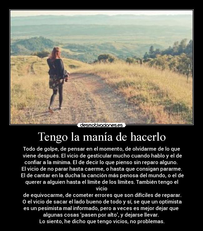 Tengo la manía de hacerlo - Todo de golpe, de pensar en el momento, de olvidarme de lo que
viene después. El vicio de gesticular mucho cuando hablo y el de
confiar a la mínima. El de decir lo que pienso sin reparo alguno.
El vicio de no parar hasta caerme, o hasta que consigan pararme.
El de cantar en la ducha la canción más penosa del mundo, o el de
querer a alguien hasta el límite de los límites. También tengo el
vicio
de equivocarme, de cometer errores que son difíciles de reparar.
O el vicio de sacar el lado bueno de todo y sí, se que un optimista
es un pesimista mal informado, pero a veces es mejor dejar que
algunas cosas pasen por alto, y dejarse llevar.
Lo siento, he dicho que tengo vicios, no problemas.