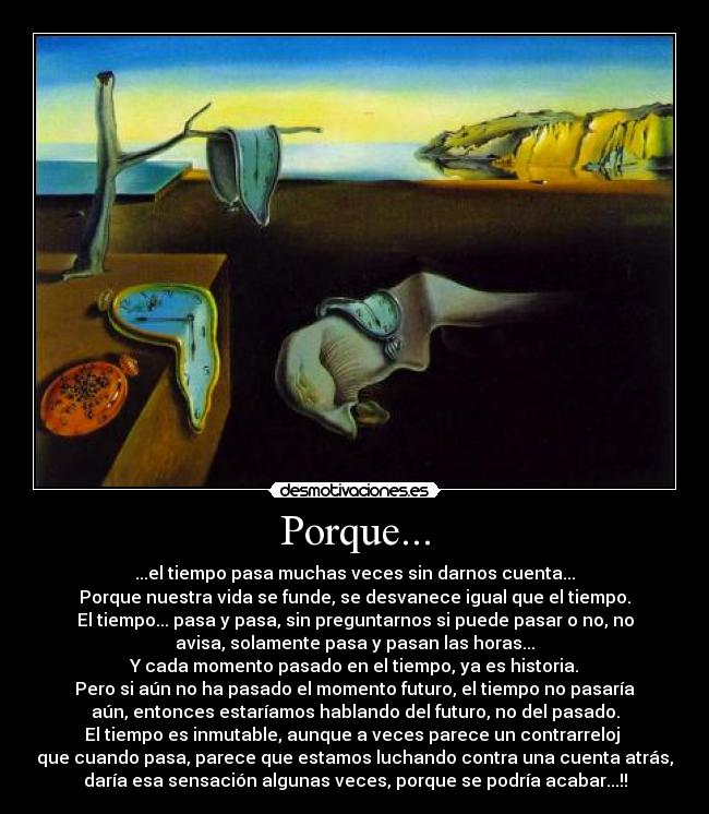 Porque... - ...el tiempo pasa muchas veces sin darnos cuenta...
Porque nuestra vida se funde, se desvanece igual que el tiempo.
El tiempo... pasa y pasa, sin preguntarnos si puede pasar o no, no
avisa, solamente pasa y pasan las horas...
Y cada momento pasado en el tiempo, ya es historia.
Pero si aún no ha pasado el momento futuro, el tiempo no pasaría
aún, entonces estaríamos hablando del futuro, no del pasado.
El tiempo es inmutable, aunque a veces parece un contrarreloj 
que cuando pasa, parece que estamos luchando contra una cuenta atrás,
daría esa sensación algunas veces, porque se podría acabar...!!