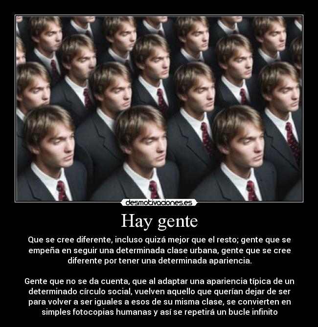 Hay gente - Que se cree diferente, incluso quizá mejor que el resto; gente que se
empeña en seguir una determinada clase urbana, gente que se cree
diferente por tener una determinada apariencia.

Gente que no se da cuenta, que al adaptar una apariencia típica de un
determinado círculo social, vuelven aquello que querían dejar de ser
para volver a ser iguales a esos de su misma clase, se convierten en
simples fotocopias humanas y así se repetirá un bucle infinito