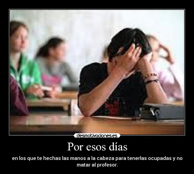 Por esos días - en los que te hechas las manos a la cabeza para tenerlas ocupadas y no
matar al profesor.