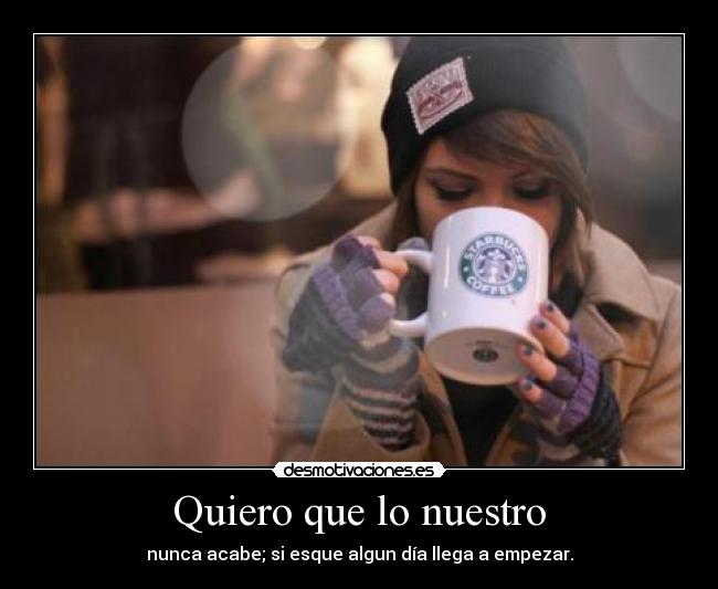 Quiero que lo nuestro - nunca acabe; si esque algun día llega a empezar.