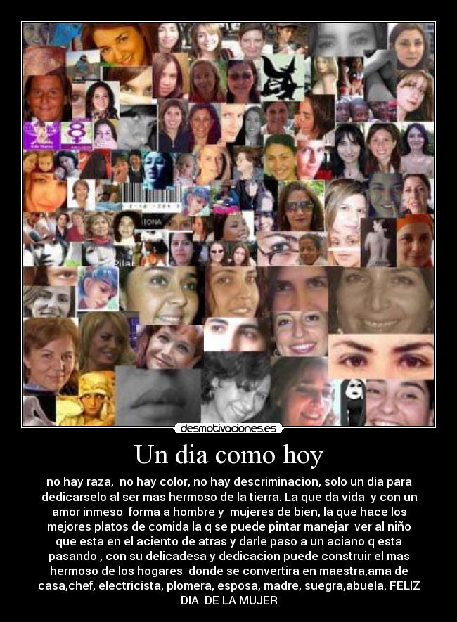 Un dia como hoy - no hay raza,  no hay color, no hay descriminacion, solo un dia para
dedicarselo al ser mas hermoso de la tierra. La que da vida  y con un
amor inmeso  forma a hombre y  mujeres de bien, la que hace los
mejores platos de comida la q se puede pintar manejar  ver al niño
que esta en el aciento de atras y darle paso a un aciano q esta
pasando , con su delicadesa y dedicacion puede construir el mas
hermoso de los hogares  donde se convertira en maestra,ama de
casa,chef, electricista, plomera, esposa, madre, suegra,abuela. FELIZ
DIA  DE LA MUJER
