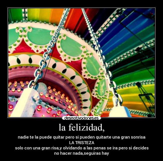 la felizidad, - nadie te la puede quitar pero si pueden quitarte una gran sonrisa
LA TRISTEZA
solo con una gran risa,y olvidando a las penas se ira pero si decides
no hacer nada,seguiras hay