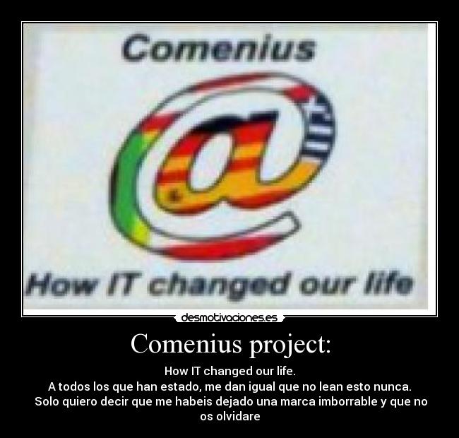 Comenius project: - How IT changed our life.
A todos los que han estado, me dan igual que no lean esto nunca.
Solo quiero decir que me habeis dejado una marca imborrable y que no os olvidare