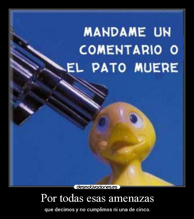 Por todas esas amenazas - que decimos y no cumplimos ni una de cinco.