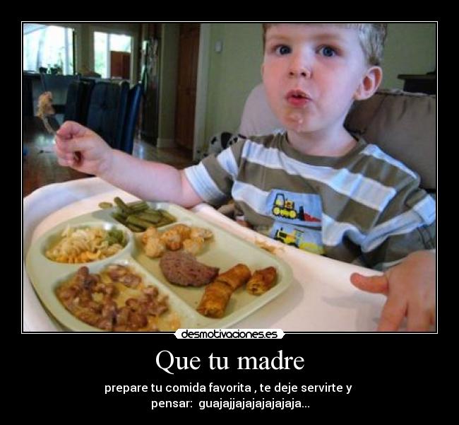 Que tu madre - prepare tu comida favorita , te deje servirte y
pensar: guajajjajajajajajaja...