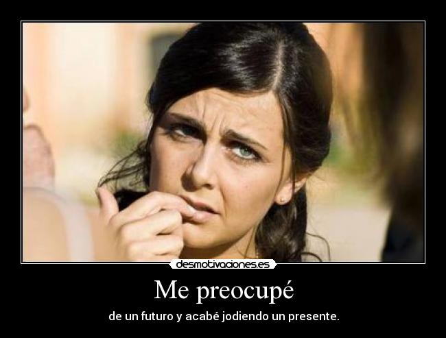 Me preocupé - de un futuro y acabé jodiendo un presente.