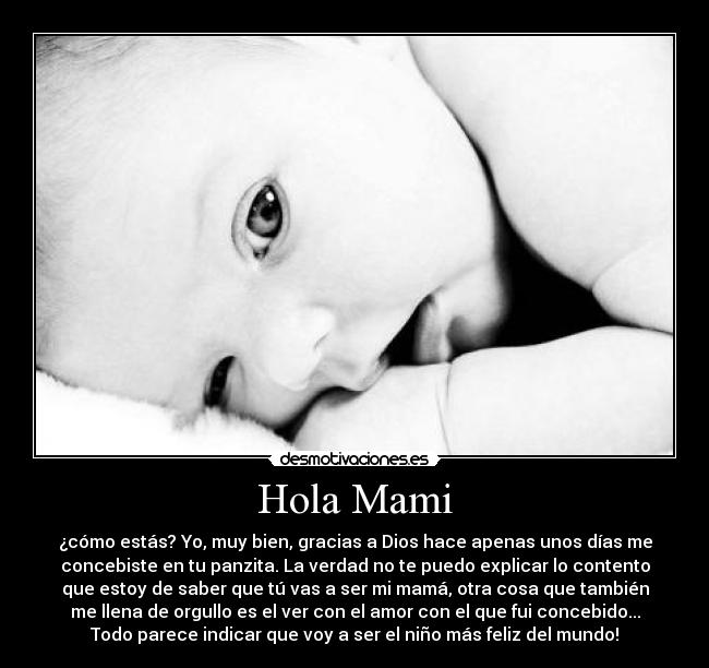 Hola Mami - ¿cómo estás? Yo, muy bien, gracias a Dios hace apenas unos días me
concebiste en tu panzita. La verdad no te puedo explicar lo contento
que estoy de saber que tú vas a ser mi mamá, otra cosa que también
me llena de orgullo es el ver con el amor con el que fui concebido...
Todo parece indicar que voy a ser el niño más feliz del mundo!