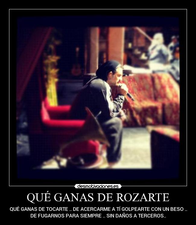 QUÉ GANAS DE ROZARTE - QUÉ GANAS DE TOCARTE .. DE ACERCARME A TÍ GOLPEARTE CON UN BESO ..
DE FUGARNOS PARA SIEMPRE .. SIN DAÑOS A TERCEROS..