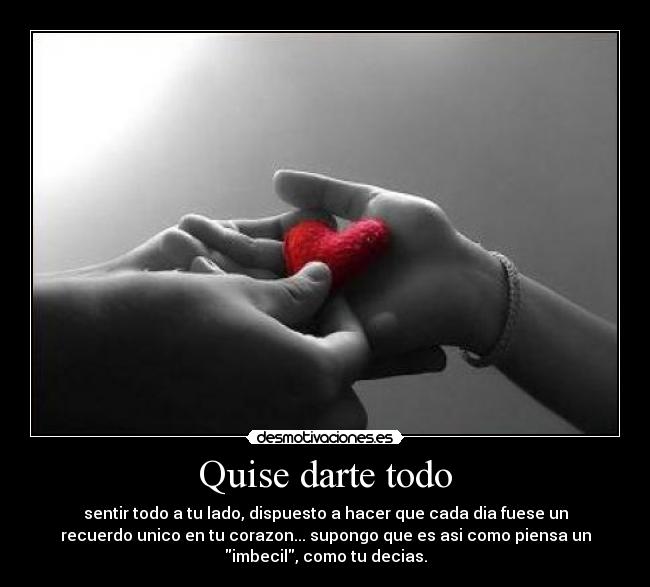 Quise darte todo - sentir todo a tu lado, dispuesto a hacer que cada dia fuese un
recuerdo unico en tu corazon... supongo que es asi como piensa un
imbecil, como tu decias.