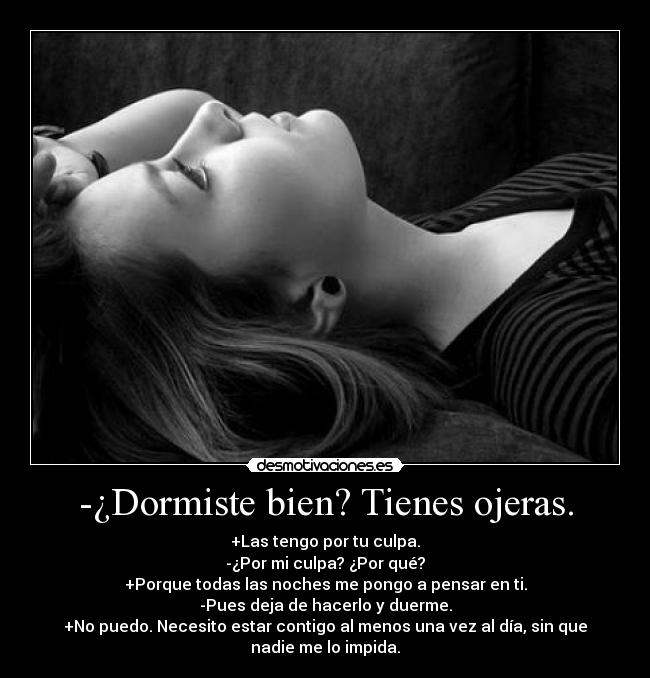 -¿Dormiste bien? Tienes ojeras. - +Las tengo por tu culpa.
-¿Por mi culpa? ¿Por qué?
+Porque todas las noches me pongo a pensar en ti.
-Pues deja de hacerlo y duerme.
+No puedo. Necesito estar contigo al menos una vez al día, sin que nadie me lo impida.