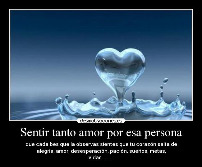 Sentir tanto amor por esa persona - que cada bes que la observas sientes que tu corazón salta de
alegría, amor, desesperación, pación, sueños, metas,
vidas..........
