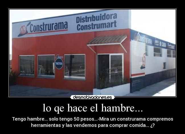 lo qe hace el hambre... - Tengo hambre... solo tengo 50 pesos...-Mira un construrama compremos
herramientas y las vendemos para comprar comida... ¿?