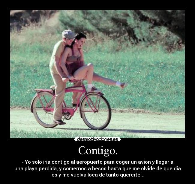 Contigo. - - Yo solo iria contigo al aeropuerto para coger un avion y llegar a
una playa perdida, y comernos a besos hasta que me olvide de que dia
es y me vuelva loca de tanto quererte…