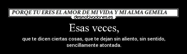Esas veces, - que te dicen ciertas cosas, que te dejan sin aliento, sin sentido, sencillamente atontada.