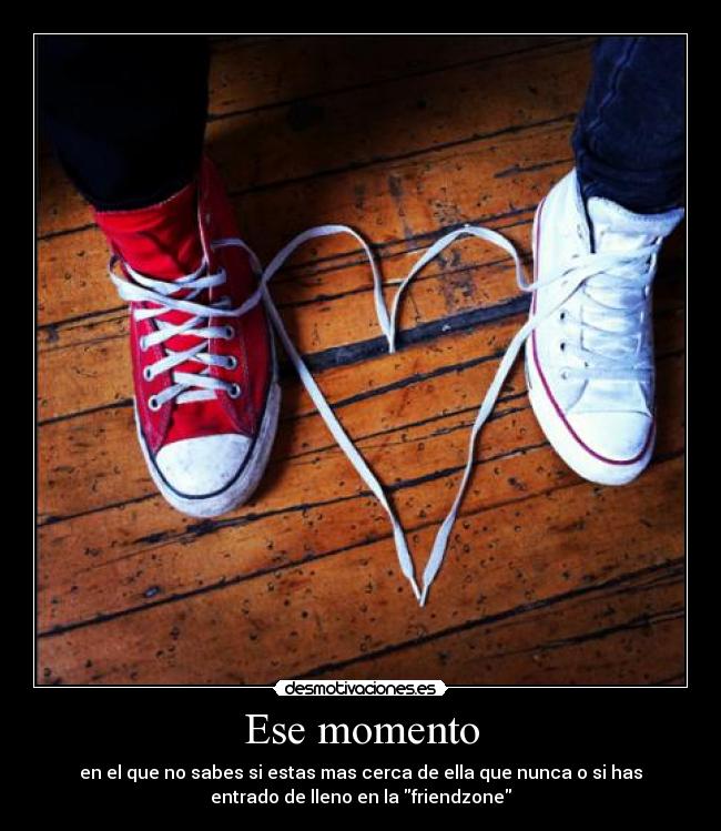 Ese momento - en el que no sabes si estas mas cerca de ella que nunca o si has
entrado de lleno en la friendzone