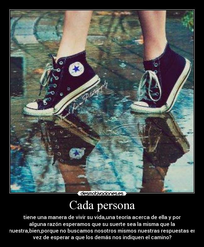 Cada persona - tiene una manera de vivir su vida,una teoría acerca de ella y por
alguna razón esperamos que su suerte sea la misma que la
nuestra,bien,porque no buscamos nosotros mismos nuestras respuestas en
vez de esperar a que los demás nos indiquen el camino?