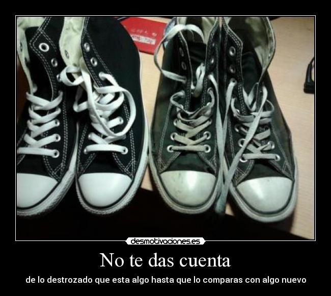 No te das cuenta - de lo destrozado que esta algo hasta que lo comparas con algo nuevo