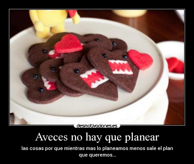 Aveces no hay que planear - las cosas por que mientras mas lo planeamos menos sale el plan
que queremos...