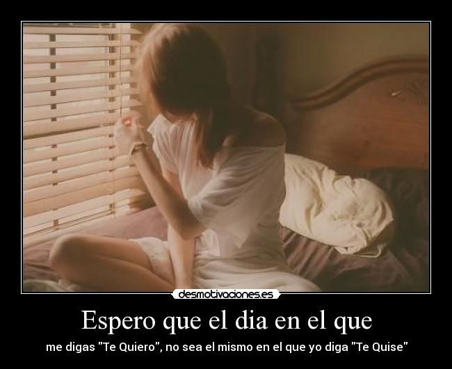 Espero que el dia en el que - me digas Te Quiero, no sea el mismo en el que yo diga Te Quise