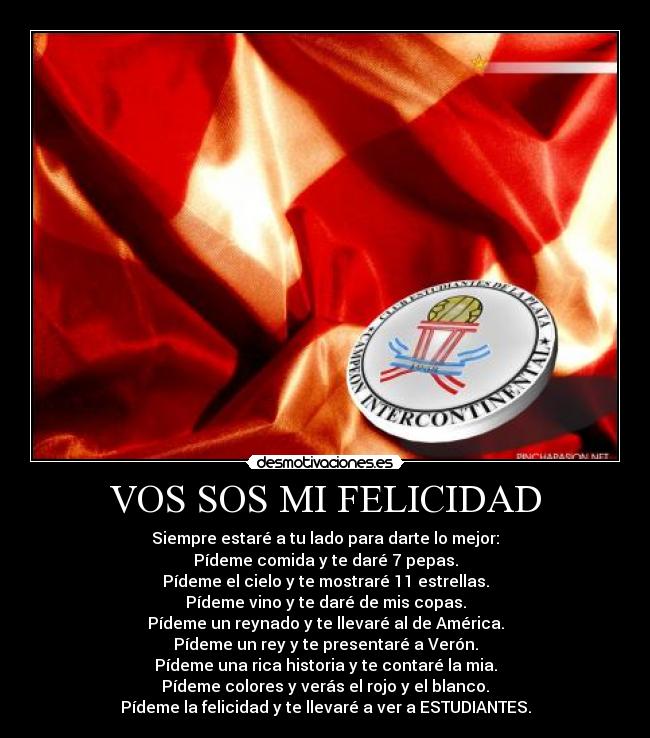 VOS SOS MI FELICIDAD - Siempre estaré a tu lado para darte lo mejor:
Pídeme comida y te daré 7 pepas.
Pídeme el cielo y te mostraré 11 estrellas.
Pídeme vino y te daré de mis copas.
Pídeme un reynado y te llevaré al de América.
Pídeme un rey y te presentaré a Verón.
Pídeme una rica historia y te contaré la mia.
Pídeme colores y verás el rojo y el blanco.
Pídeme la felicidad y te llevaré a ver a ESTUDIANTES.