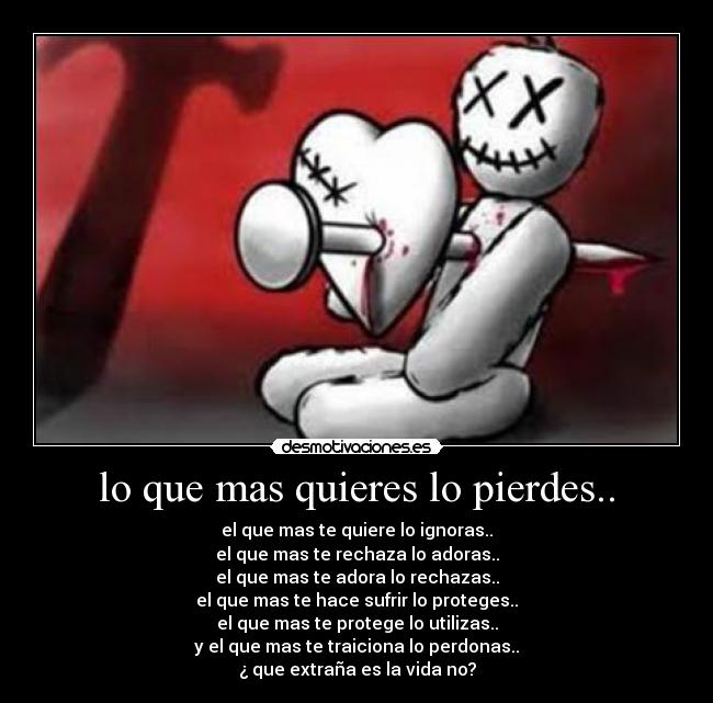 lo que mas quieres lo pierdes.. - el que mas te quiere lo ignoras..
el que mas te rechaza lo adoras..
el que mas te adora lo rechazas..
el que mas te hace sufrir lo proteges..
el que mas te protege lo utilizas..
y el que mas te traiciona lo perdonas..
¿ que extraña es la vida no?