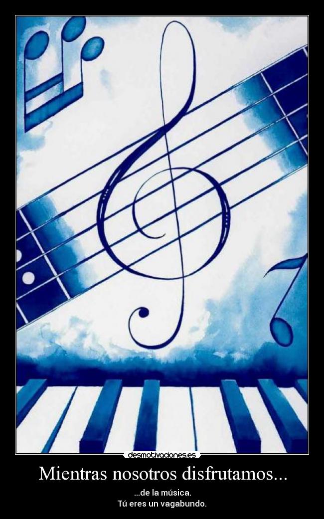 Mientras nosotros disfrutamos... - ...de la música.
Tú eres un vagabundo.