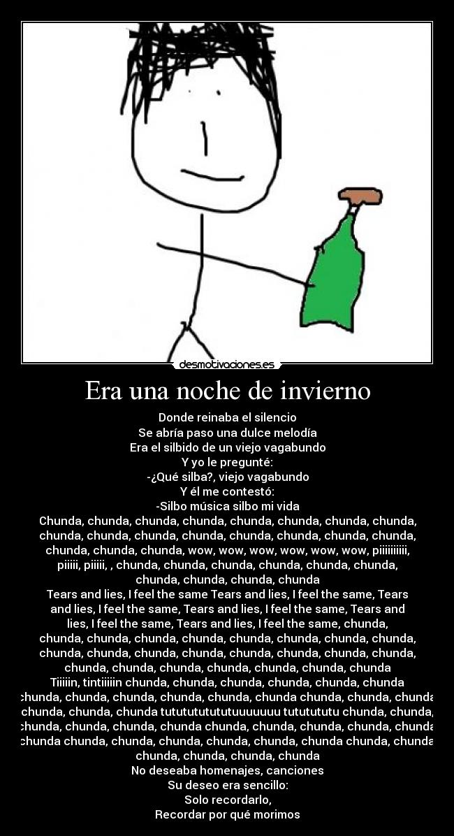 Era una noche de invierno - Donde reinaba el silencio
Se abría paso una dulce melodía
Era el silbido de un viejo vagabundo
Y yo le pregunté:
-¿Qué silba?, viejo vagabundo
Y él me contestó:
-Silbo música silbo mi vida
Chunda, chunda, chunda, chunda, chunda, chunda, chunda, chunda,
chunda, chunda, chunda, chunda, chunda, chunda, chunda, chunda,
chunda, chunda, chunda, wow, wow, wow, wow, wow, wow, piiiiiiiiii,
piiiii, piiiii, , chunda, chunda, chunda, chunda, chunda, chunda,
chunda, chunda, chunda, chunda
Tears and lies, I feel the same Tears and lies, I feel the same, Tears
and lies, I feel the same, Tears and lies, I feel the same, Tears and
lies, I feel the same, Tears and lies, I feel the same, chunda,
chunda, chunda, chunda, chunda, chunda, chunda, chunda, chunda,
chunda, chunda, chunda, chunda, chunda, chunda, chunda, chunda,
chunda, chunda, chunda, chunda, chunda, chunda, chunda
Tiiiiin, tintiiiiin chunda, chunda, chunda, chunda, chunda, chunda
chunda, chunda, chunda, chunda, chunda, chunda chunda, chunda, chunda,
chunda, chunda, chunda tututututututuuuuuuu tututututu chunda, chunda,
chunda, chunda, chunda, chunda chunda, chunda, chunda, chunda, chunda,
chunda chunda, chunda, chunda, chunda, chunda, chunda chunda, chunda,
chunda, chunda, chunda, chunda
No deseaba homenajes, canciones
Su deseo era sencillo:
Solo recordarlo,
Recordar por qué morimos