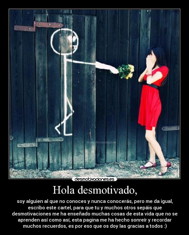 Hola desmotivado, - soy alguien al que no conoces y nunca conocerás, pero me da igual,
escribo este cartel, para que tu y muchos otros sepáis que
desmotivaciones me ha enseñado muchas cosas de esta vida que no se
aprenden así como así, esta pagina me ha hecho sonreír y recordar
muchos recuerdos, es por eso que os doy las gracias a todos :)