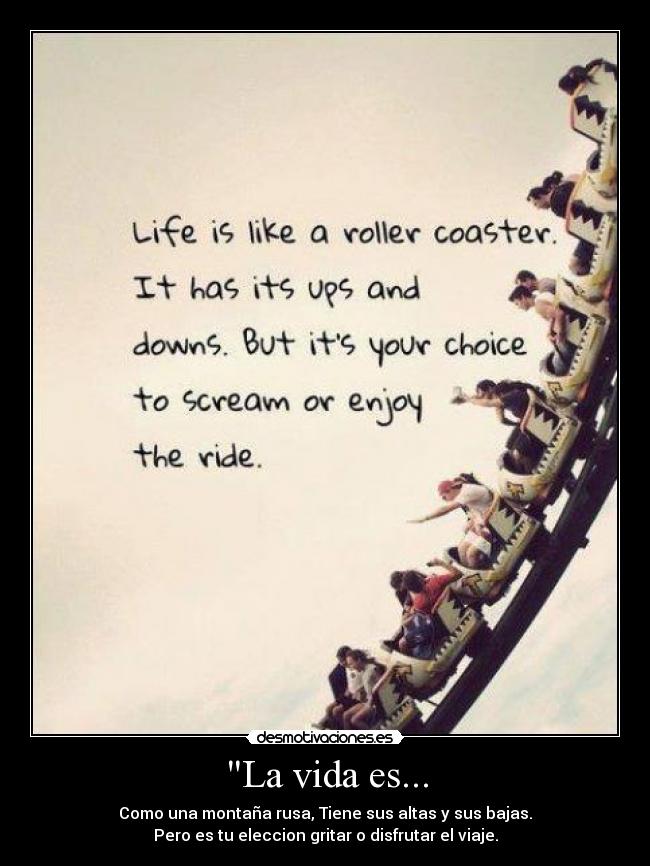La vida es... - Como una montaña rusa, Tiene sus altas y sus bajas.
Pero es tu eleccion gritar o disfrutar el viaje.