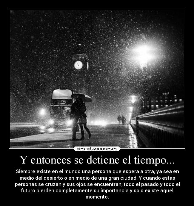Y entonces se detiene el tiempo... - Siempre existe en el mundo una persona que espera a otra, ya sea en
medio del desierto o en medio de una gran ciudad. Y cuando estas
personas se cruzan y sus ojos se encuentran, todo el pasado y todo el
futuro pierden completamente su importancia y solo existe aquel
momento.