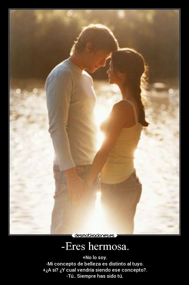 -Eres hermosa. - +No lo soy.
-Mi concepto de belleza es distinto al tuyo.
+¿A si? ¿Y cual vendría siendo ese concepto?.
-Tú.. Siempre has sido tú.