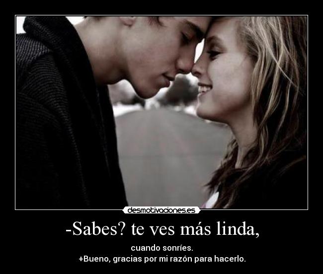 -Sabes? te ves más linda, - cuando sonríes.
+Bueno, gracias por mi razón para hacerlo.