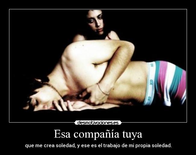 Esa compañía tuya - que me crea soledad, y ese es el trabajo de mi propia soledad.
