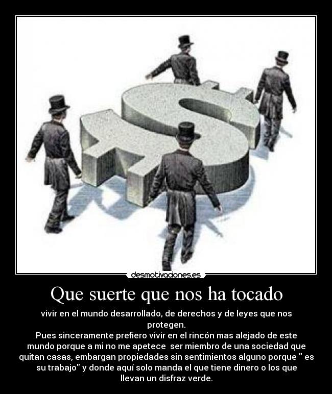 Que suerte que nos ha tocado - vivir en el mundo desarrollado, de derechos y de leyes que nos
protegen.
Pues sinceramente prefiero vivir en el rincón mas alejado de este
mundo porque a mi no me apetece ser miembro de una sociedad que
quitan casas, embargan propiedades sin sentimientos alguno porque es
su trabajo y donde aquí solo manda el que tiene dinero o los que
llevan un disfraz verde.