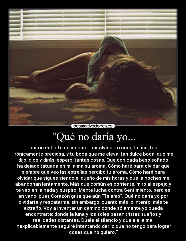 Qué no daría yo... - por no echarte de menos... por olvidar tu cara, tu risa, tan
irónicamente preciosa, y tu boca que me eleva, tan dulce boca, que me
dijo, dice y dirás, espero, tantas cosas. Que con cada beso soñado
ha dejado tatuada en mi alma su aroma. Cómo haré para olvidar que
siempre que veo las estrellas percibo tu aroma. Cómo haré para
olvidar que sigues siendo el dueño de mis horas y que la noches me
abandonan lentamente. Más que común es corriente, miro al espejo y
te veo en la nada y suspiro. Mente lucha contra Sentimiento, pero es
en vano, pues Corazón grita que aún Te amo. Qué no daría yo por
olvidarte y rescatarme, sin embargo, cuanto más lo intento, más te
extraño. Voy a inventar un camino donde sólamente yo pueda
encontrarte; donde la luna y los soles pasan tristes sueños y
realidades distantes. Duele el silencio y duele el alma.
Inexplicablemente seguiré intentando dar lo que no tengo para lograr
cosas que no quiero.