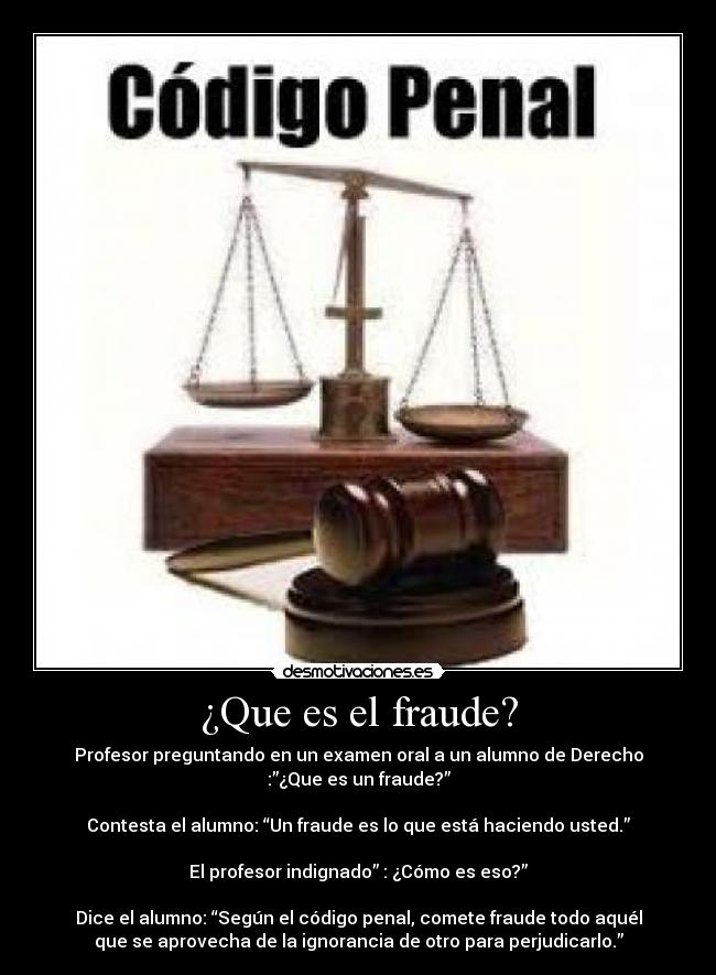 ¿Que es el fraude? - Profesor preguntando en un examen oral a un alumno de Derecho
:”¿Que es un fraude?”

Contesta el alumno: “Un fraude es lo que está haciendo usted.”

El profesor indignado” : ¿Cómo es eso?”

Dice el alumno: “Según el código penal, comete fraude todo aquél
que se aprovecha de la ignorancia de otro para perjudicarlo.”