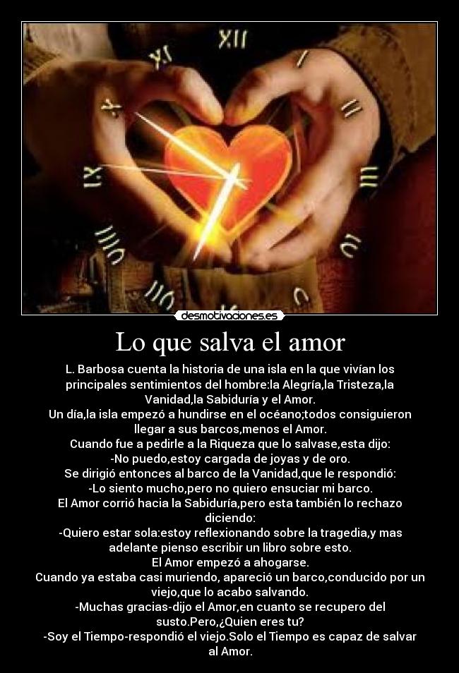 Lo que salva el amor - L. Barbosa cuenta la historia de una isla en la que vivían los
principales sentimientos del hombre:la Alegría,la Tristeza,la
Vanidad,la Sabiduría y el Amor.
Un día,la isla empezó a hundirse en el océano;todos consiguieron
llegar a sus barcos,menos el Amor.
Cuando fue a pedirle a la Riqueza que lo salvase,esta dijo:
-No puedo,estoy cargada de joyas y de oro.
Se dirigió entonces al barco de la Vanidad,que le respondió:
-Lo siento mucho,pero no quiero ensuciar mi barco.
El Amor corrió hacia la Sabiduría,pero esta también lo rechazo
diciendo:
-Quiero estar sola:estoy reflexionando sobre la tragedia,y mas
adelante pienso escribir un libro sobre esto.
El Amor empezó a ahogarse.
Cuando ya estaba casi muriendo, apareció un barco,conducido por un
viejo,que lo acabo salvando.
-Muchas gracias-dijo el Amor,en cuanto se recupero del
susto.Pero,¿Quien eres tu?
-Soy el Tiempo-respondió el viejo.Solo el Tiempo es capaz de salvar
al Amor.