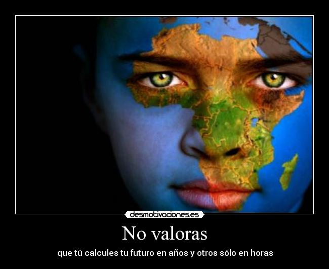 No valoras - que tú calcules tu futuro en años y otros sólo en horas