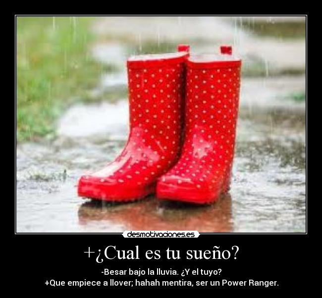 +¿Cual es tu sueño? - -Besar bajo la lluvia. ¿Y el tuyo?
+Que empiece a llover; hahah mentira, ser un Power Ranger.