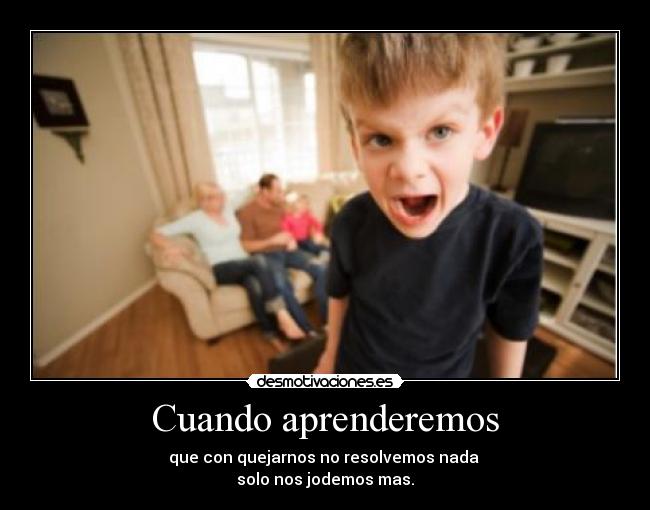 Cuando aprenderemos - que con quejarnos no resolvemos nada
solo nos jodemos mas.