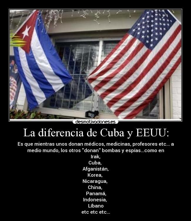 La diferencia de Cuba y EEUU: - Es que mientras unos donan médicos, medicinas, profesores etc... a
medio mundo, los otros donan bombas y espías...como en
Irak,
Cuba,
Afganistán,
Korea,
Nicaragua,
China,
Panamá,
Indonesia,
Líbano
etc etc etc...