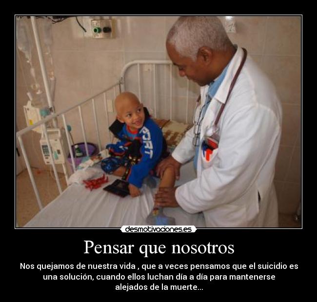 Pensar que nosotros - Nos quejamos de nuestra vida , que a veces pensamos que el suicidio es
una solución, cuando ellos luchan día a día para mantenerse
alejados de la muerte...